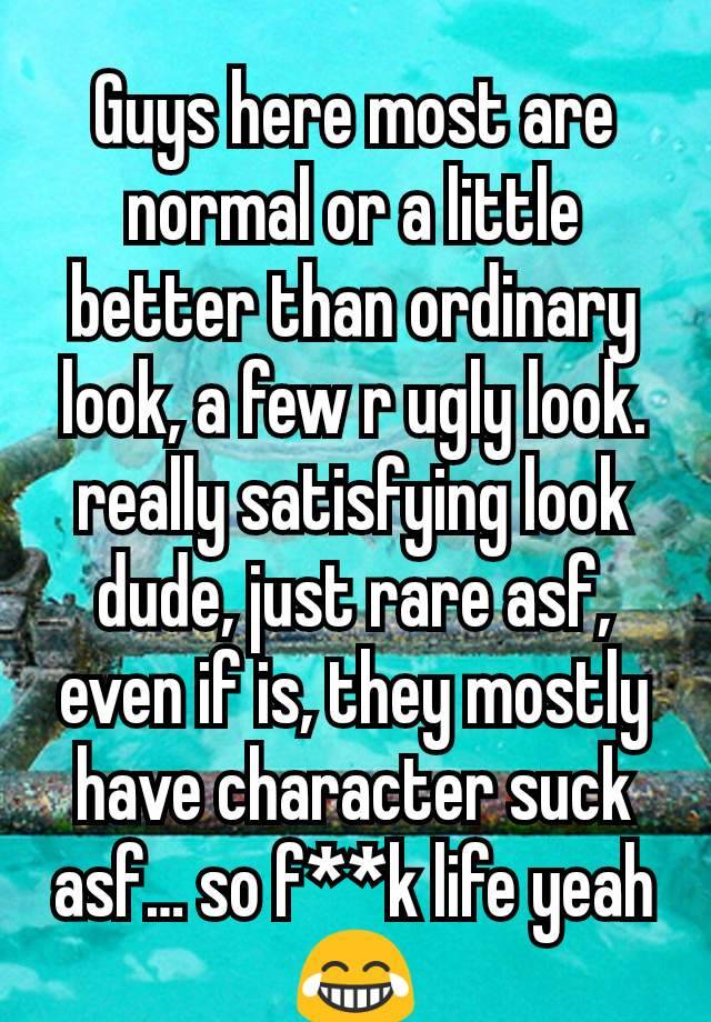 Guys here most are normal or a little better than ordinary look, a few r ugly look. really satisfying look dude, just rare asf, even if is, they mostly have character suck asf… so f**k life yeah😂