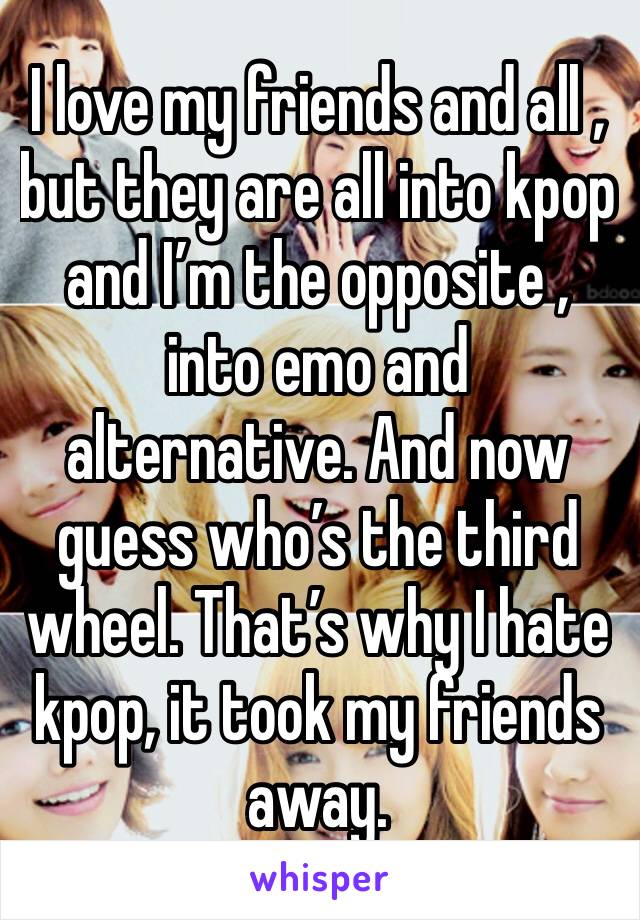 I love my friends and all , but they are all into kpop and I’m the opposite , into emo and alternative. And now guess who’s the third wheel. That’s why I hate kpop, it took my friends away.