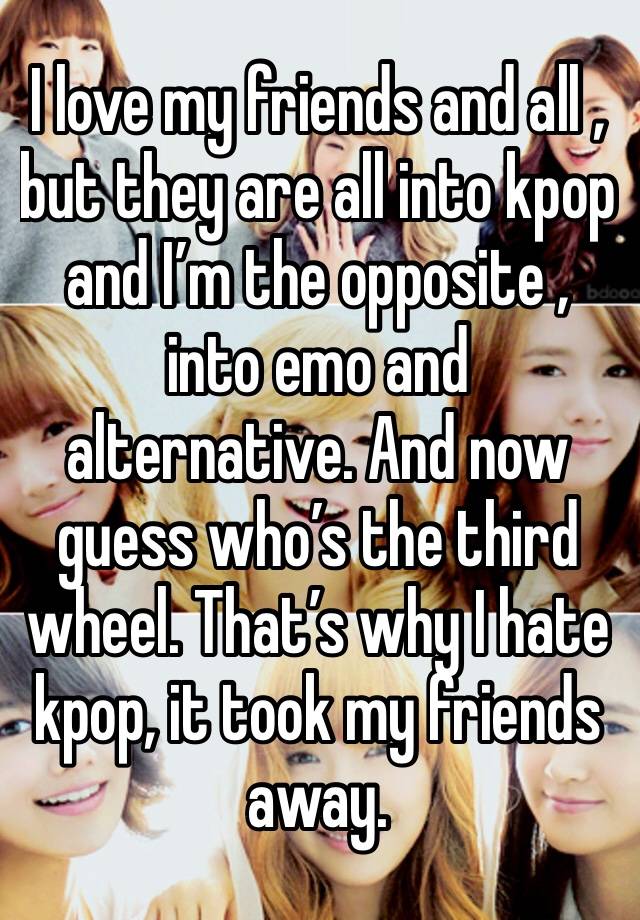 I love my friends and all , but they are all into kpop and I’m the opposite , into emo and alternative. And now guess who’s the third wheel. That’s why I hate kpop, it took my friends away.