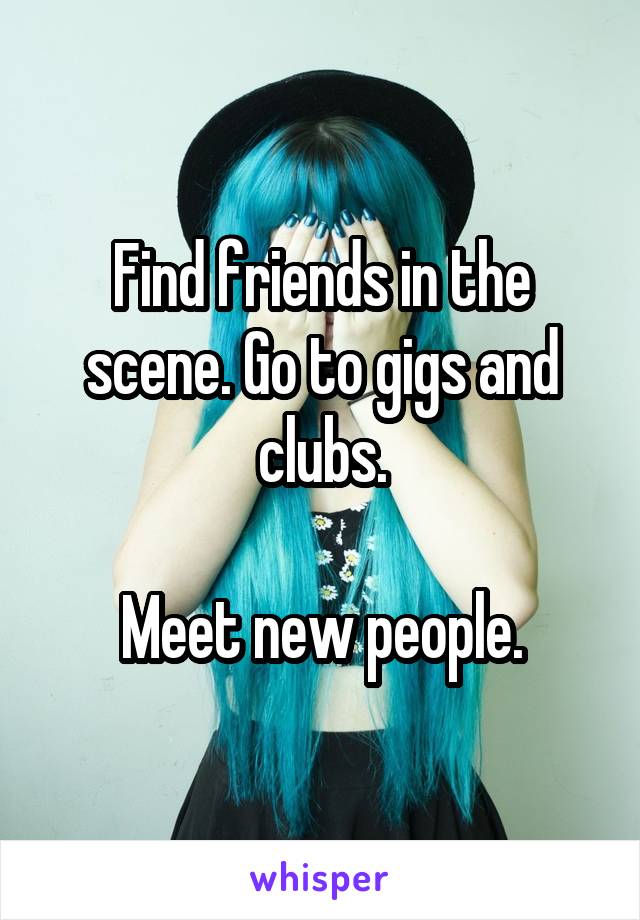 Find friends in the scene. Go to gigs and clubs.

Meet new people.