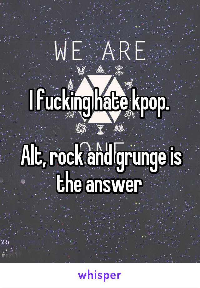 I fucking hate kpop. 

Alt, rock and grunge is the answer 