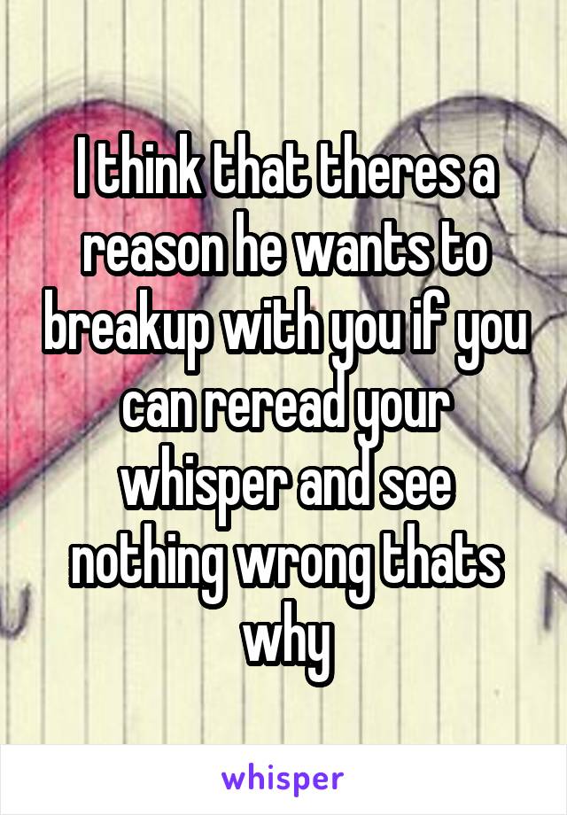 I think that theres a reason he wants to breakup with you if you can reread your whisper and see nothing wrong thats why