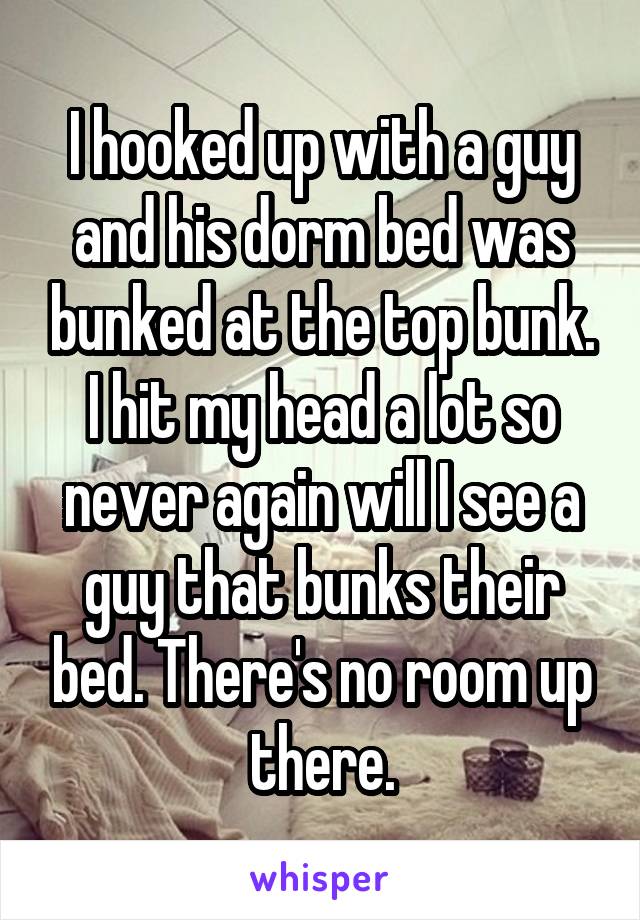 I hooked up with a guy and his dorm bed was bunked at the top bunk. I hit my head a lot so never again will I see a guy that bunks their bed. There's no room up there.