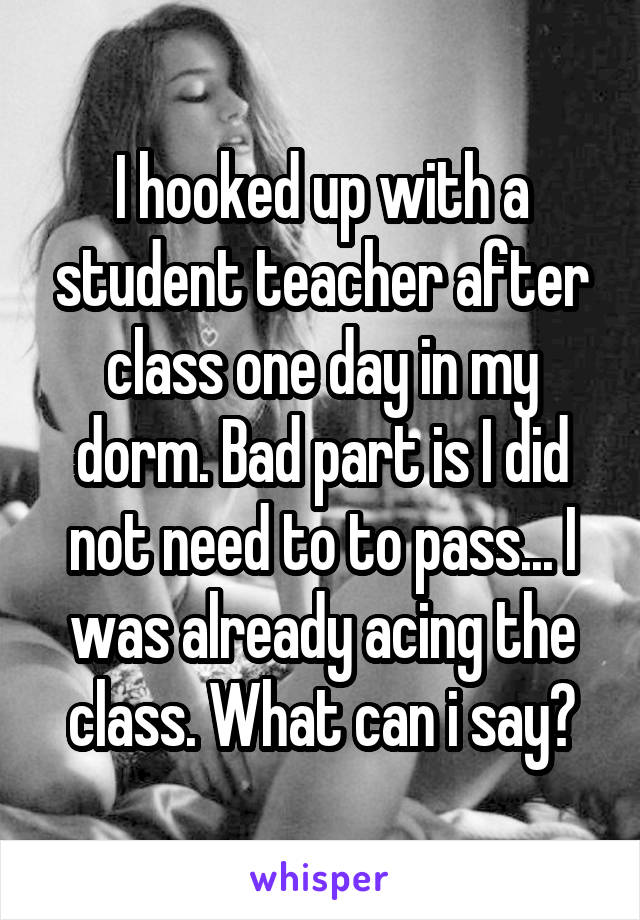 I hooked up with a student teacher after class one day in my dorm. Bad part is I did not need to to pass... I was already acing the class. What can i say?