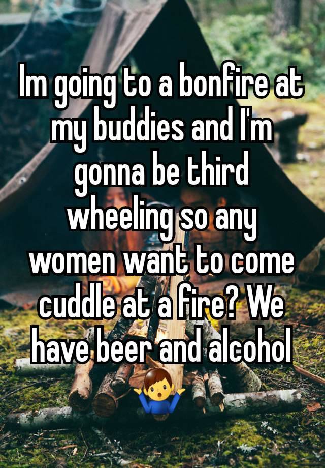 Im going to a bonfire at my buddies and I'm gonna be third wheeling so any women want to come cuddle at a fire? We have beer and alcohol 🤷‍♂️ 