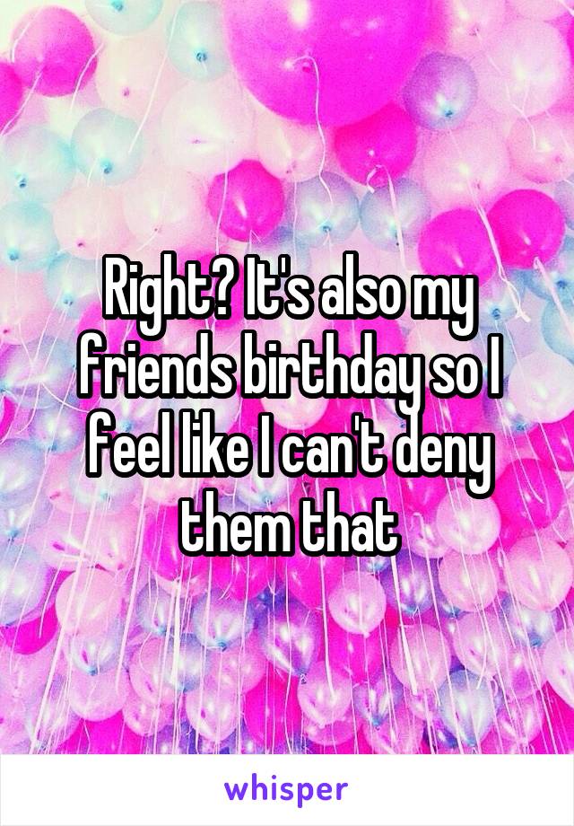 Right? It's also my friends birthday so I feel like I can't deny them that