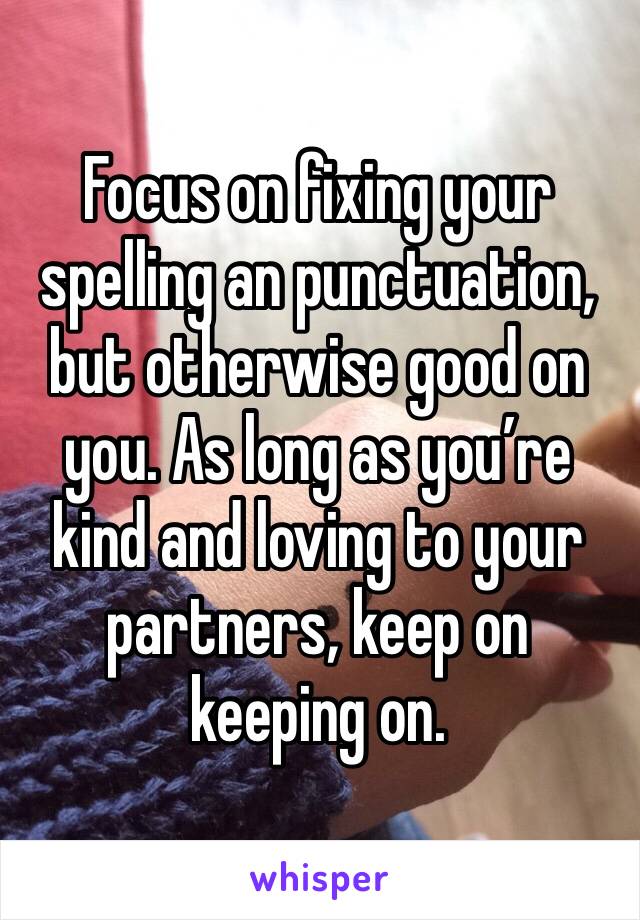 Focus on fixing your spelling an punctuation, but otherwise good on you. As long as you’re kind and loving to your partners, keep on keeping on.