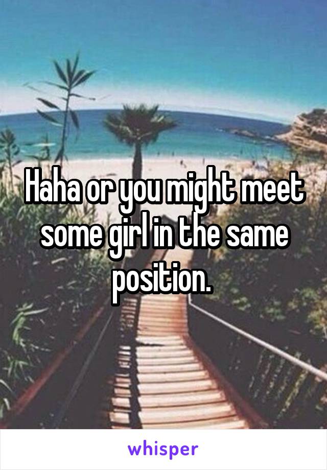 Haha or you might meet some girl in the same position. 