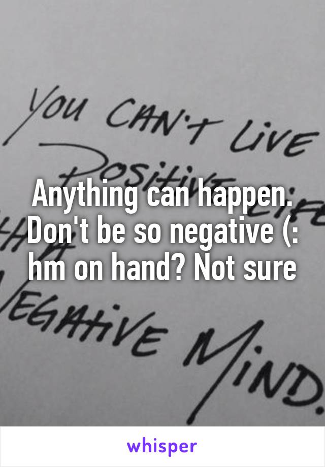 Anything can happen. Don't be so negative (: hm on hand? Not sure