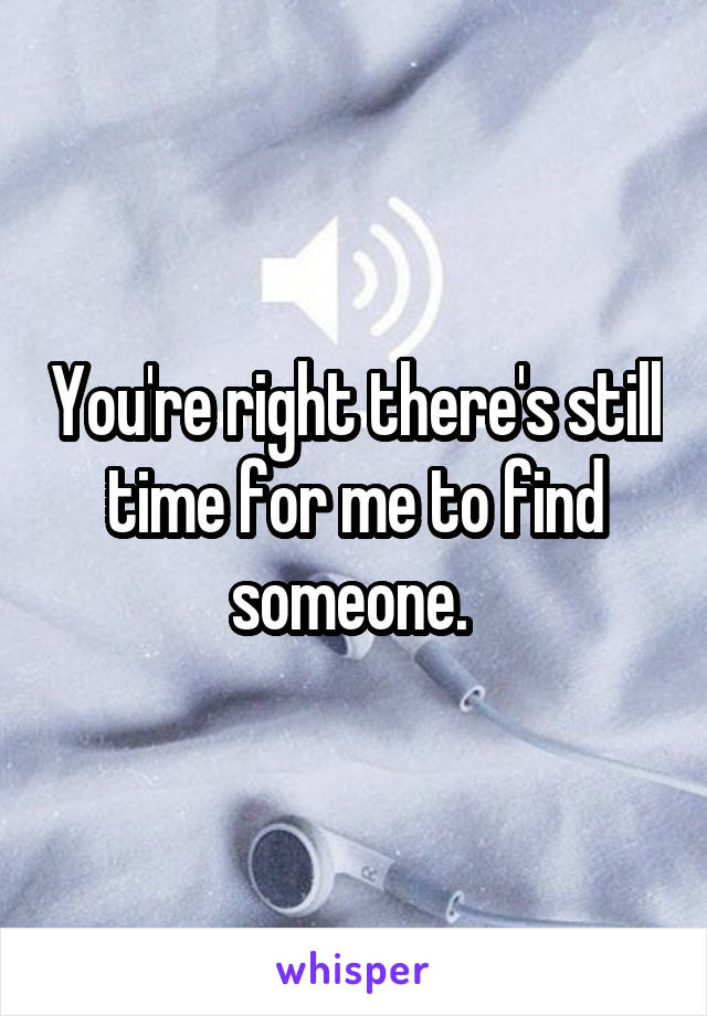 You're right there's still time for me to find someone. 