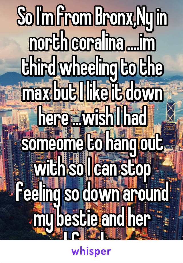 So I'm from Bronx,Ny in north coralina ....im third wheeling to the max but I like it down here ...wish I had someome to hang out with so I can stop feeling so down around my bestie and her bf...mhm