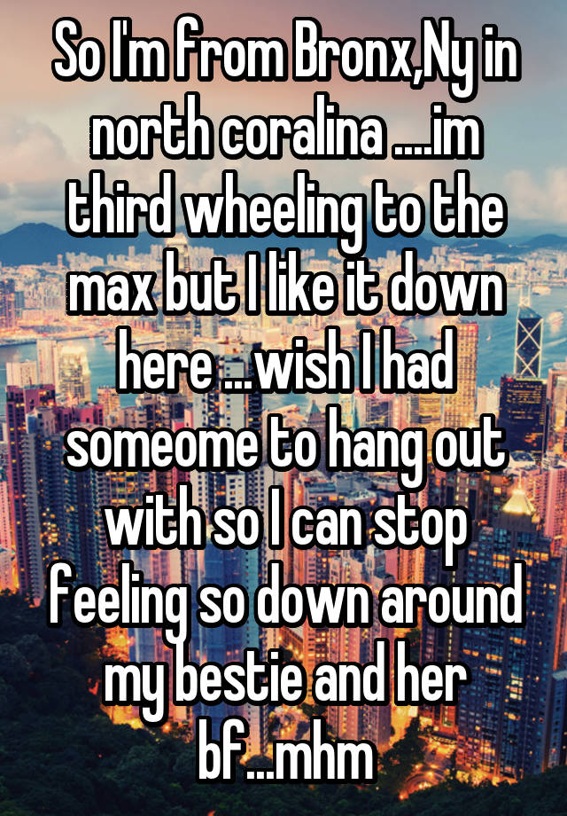 So I'm from Bronx,Ny in north coralina ....im third wheeling to the max but I like it down here ...wish I had someome to hang out with so I can stop feeling so down around my bestie and her bf...mhm