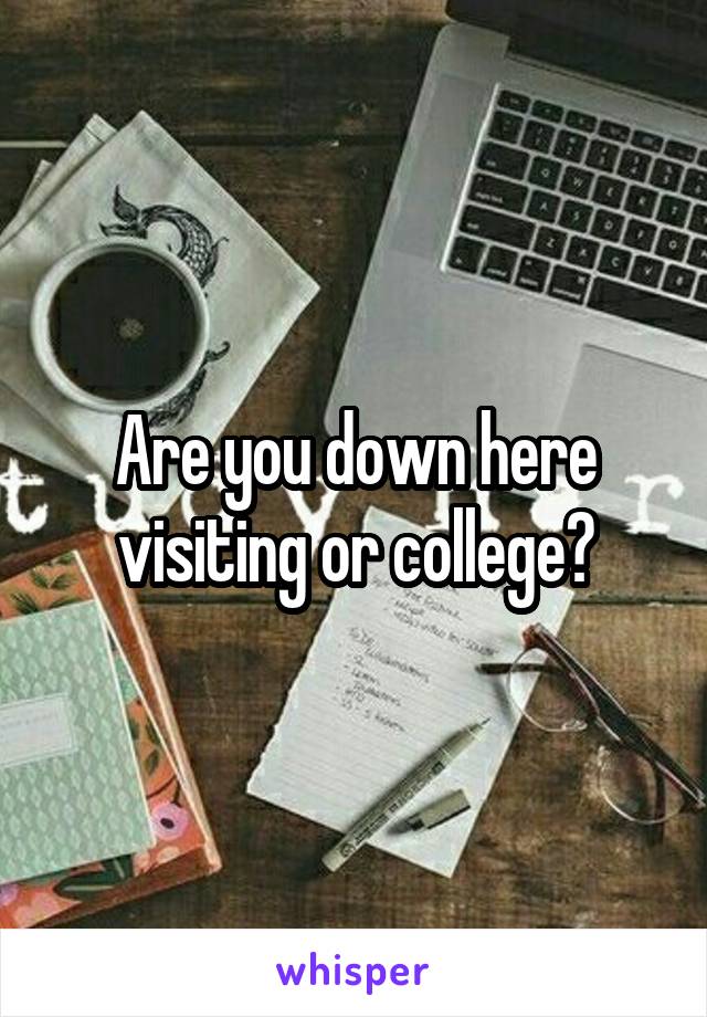 Are you down here visiting or college?