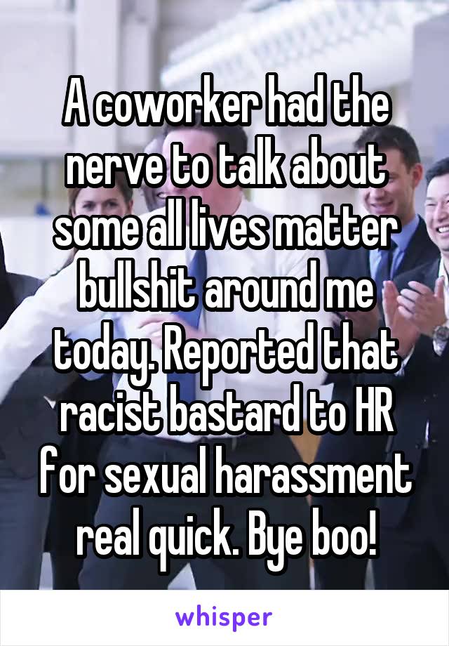 A coworker had the nerve to talk about some all lives matter bullshit around me today. Reported that racist bastard to HR for sexual harassment real quick. Bye boo!