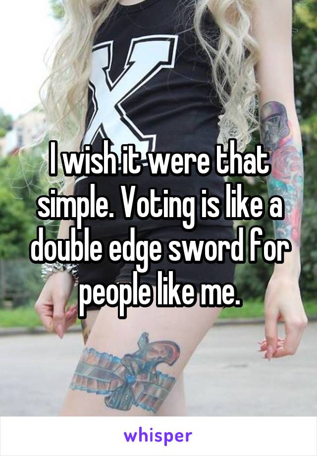 I wish it were that simple. Voting is like a double edge sword for people like me.