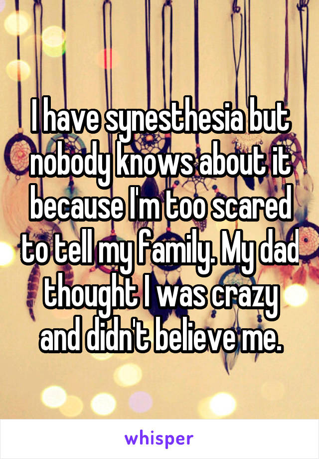 I have synesthesia but nobody knows about it because I'm too scared to tell my family. My dad thought I was crazy and didn't believe me.
