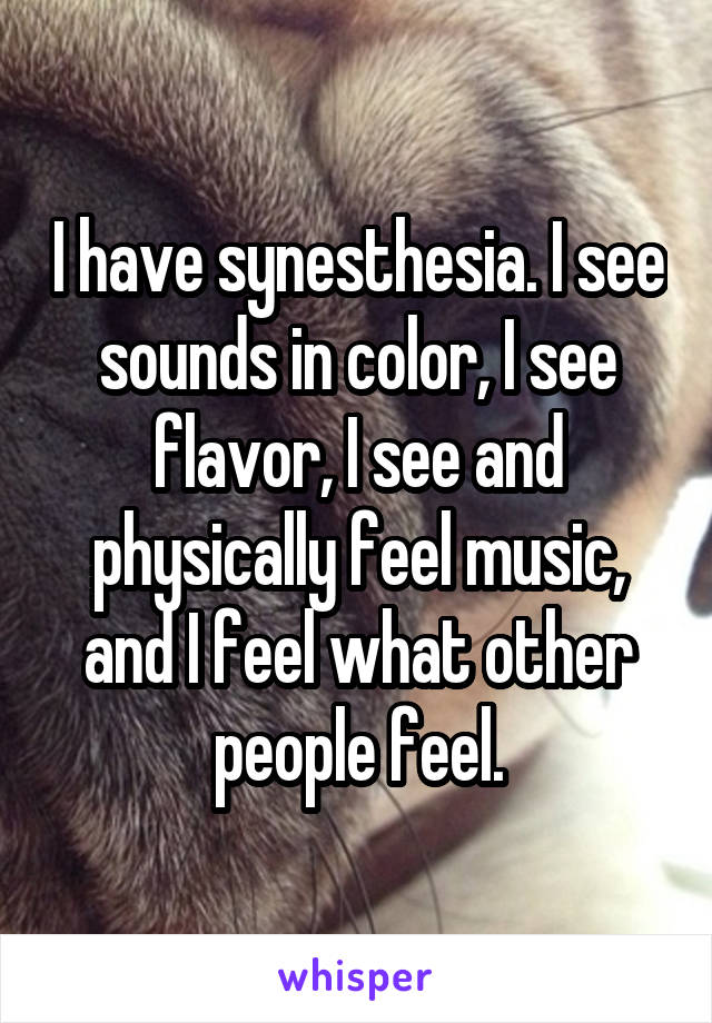 I have synesthesia. I see sounds in color, I see flavor, I see and physically feel music, and I feel what other people feel.