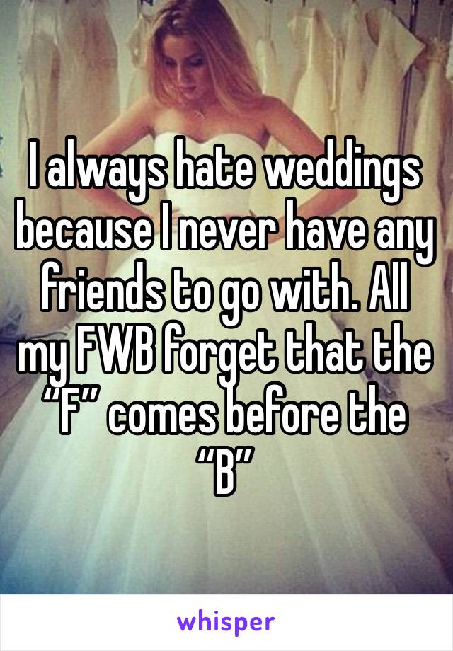 I always hate weddings because I never have any friends to go with. All my FWB forget that the “F” comes before the “B”