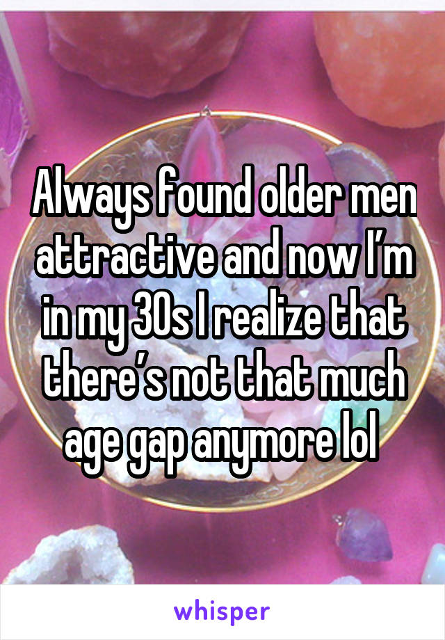 Always found older men attractive and now I’m in my 30s I realize that there’s not that much age gap anymore lol 