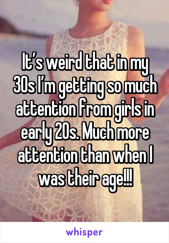 It’s weird that in my 30s I’m getting so much attention from girls in early 20s. Much more attention than when I was their age!!!