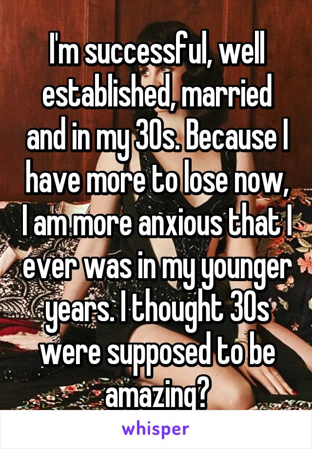 I'm successful, well established, married and in my 30s. Because I have more to lose now, I am more anxious that I ever was in my younger years. I thought 30s were supposed to be amazing?