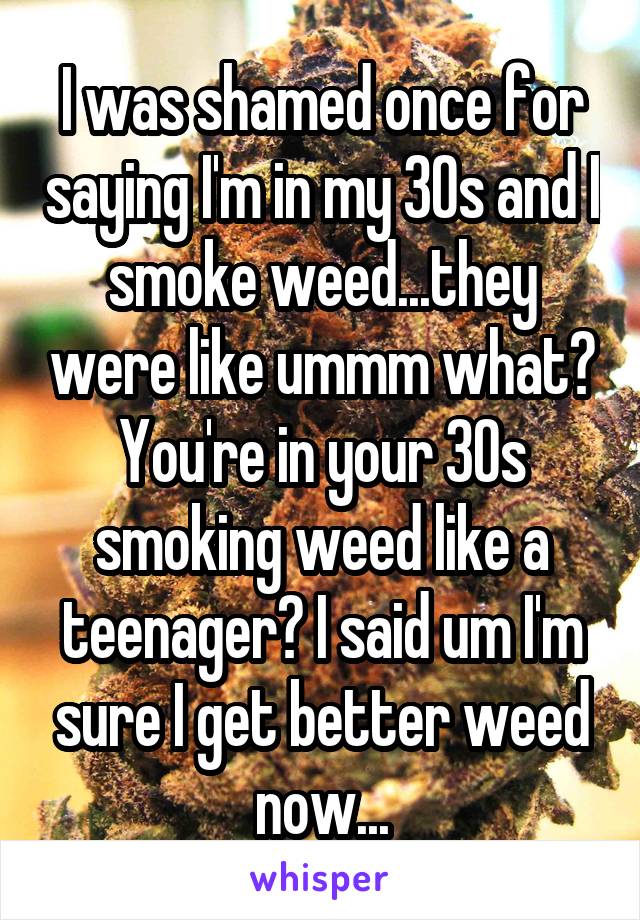 I was shamed once for saying I'm in my 30s and I smoke weed...they were like ummm what? You're in your 30s smoking weed like a teenager? I said um I'm sure I get better weed now...