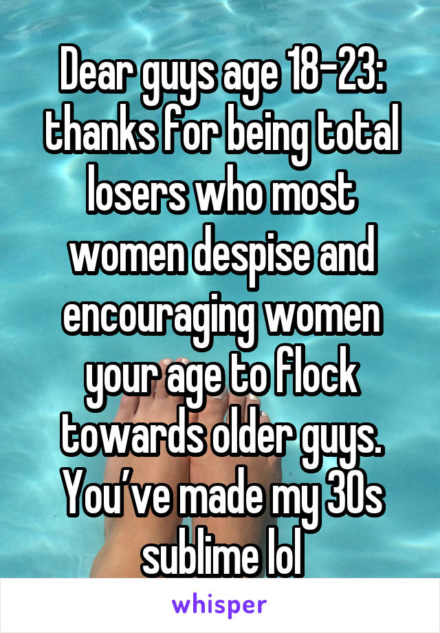 Dear guys age 18-23: thanks for being total losers who most women despise and encouraging women your age to flock towards older guys. You’ve made my 30s sublime lol