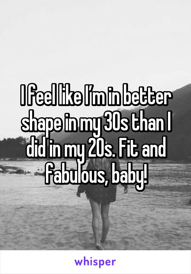 I feel like I’m in better shape in my 30s than I did in my 20s. Fit and fabulous, baby!