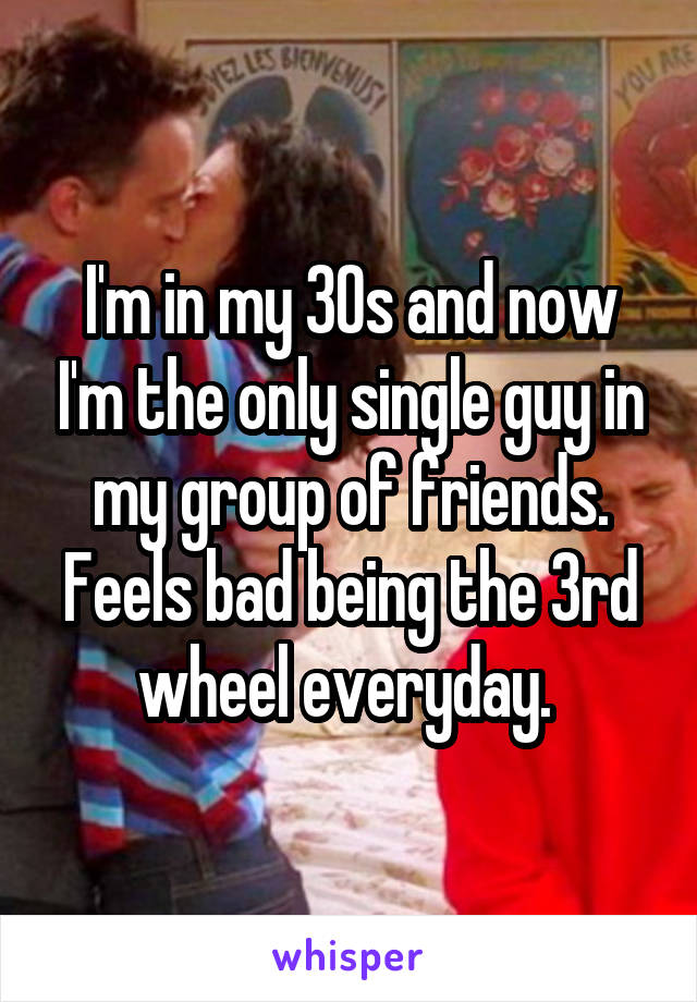 I'm in my 30s and now I'm the only single guy in my group of friends. Feels bad being the 3rd wheel everyday. 