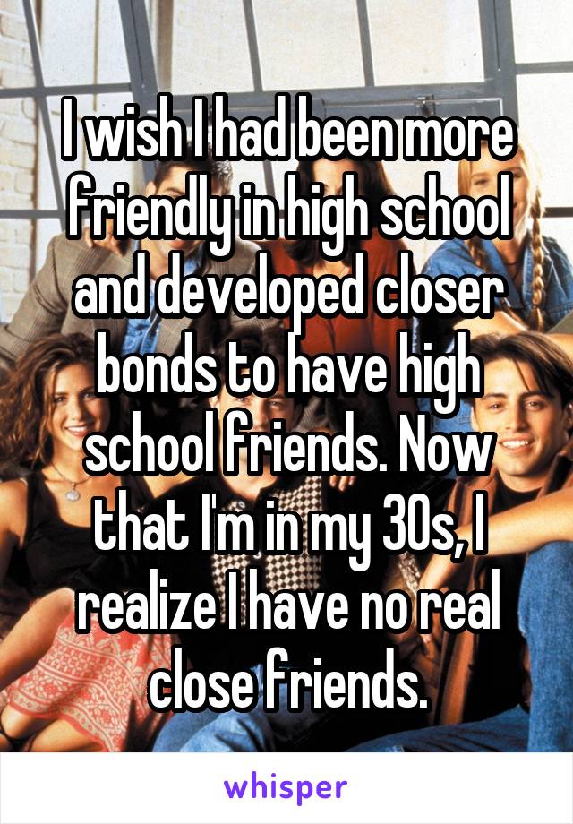 I wish I had been more friendly in high school and developed closer bonds to have high school friends. Now that I'm in my 30s, I realize I have no real close friends.