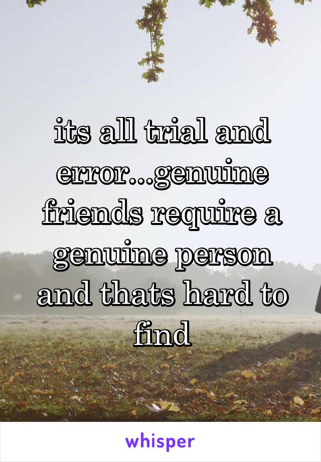 its all trial and error...genuine friends require a genuine person and thats hard to find