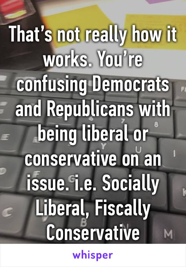 That’s not really how it works. You’re confusing Democrats and Republicans with being liberal or conservative on an issue. i.e. Socially Liberal, Fiscally Conservative