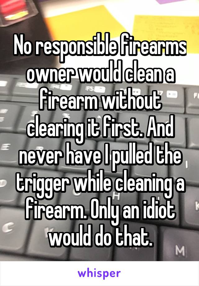 No responsible firearms owner would clean a firearm without clearing it first. And never have I pulled the trigger while cleaning a firearm. Only an idiot would do that.