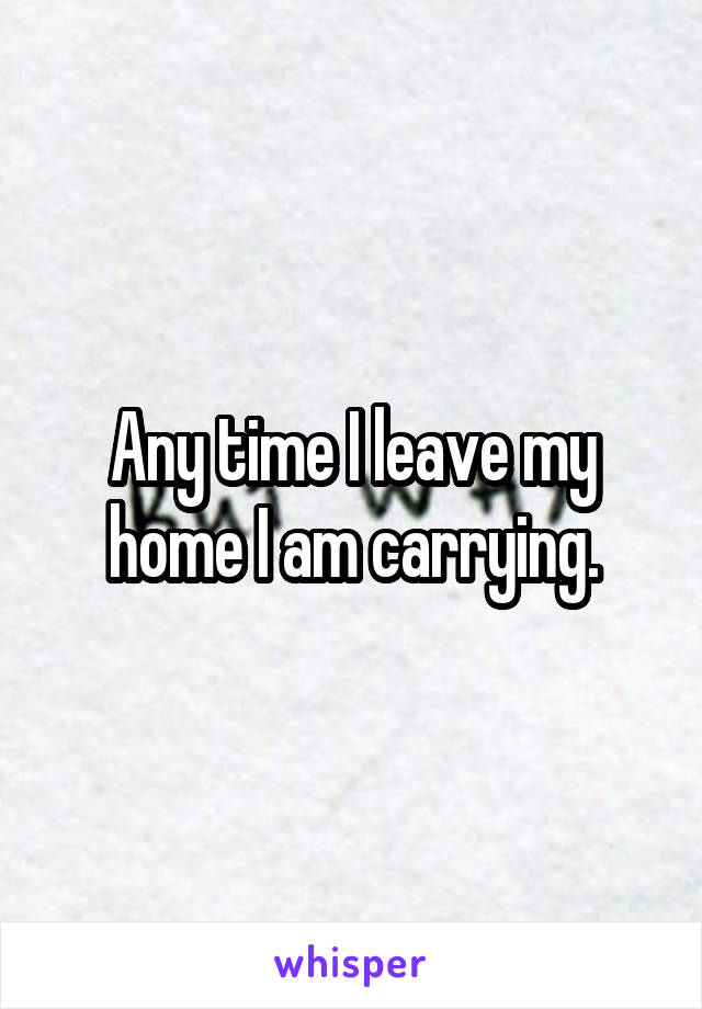 Any time I leave my home I am carrying.