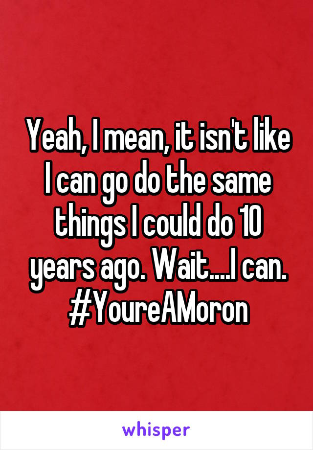 Yeah, I mean, it isn't like I can go do the same things I could do 10 years ago. Wait....I can. #YoureAMoron