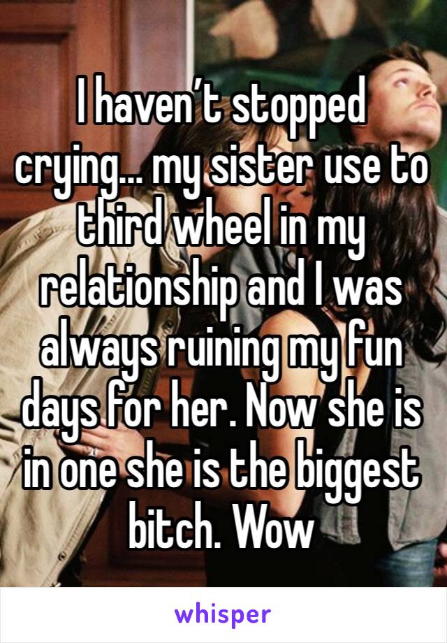 I haven’t stopped crying... my sister use to third wheel in my relationship and I was always ruining my fun days for her. Now she is in one she is the biggest bitch. Wow 