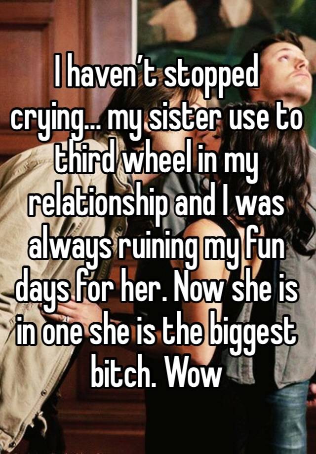 I haven’t stopped crying... my sister use to third wheel in my relationship and I was always ruining my fun days for her. Now she is in one she is the biggest bitch. Wow 