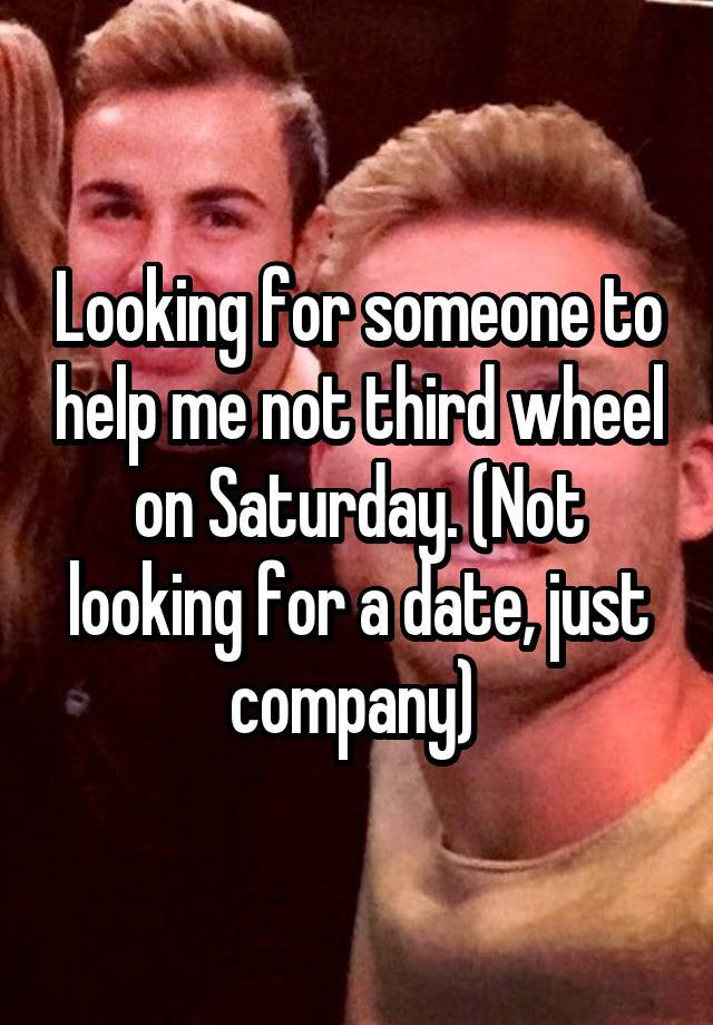 Looking for someone to help me not third wheel on Saturday. (Not looking for a date, just company) 