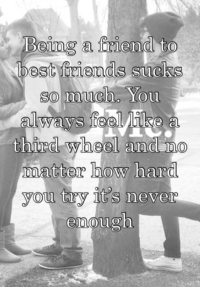 Being a friend to best friends sucks so much. You always feel like a third wheel and no matter how hard you try it’s never enough 