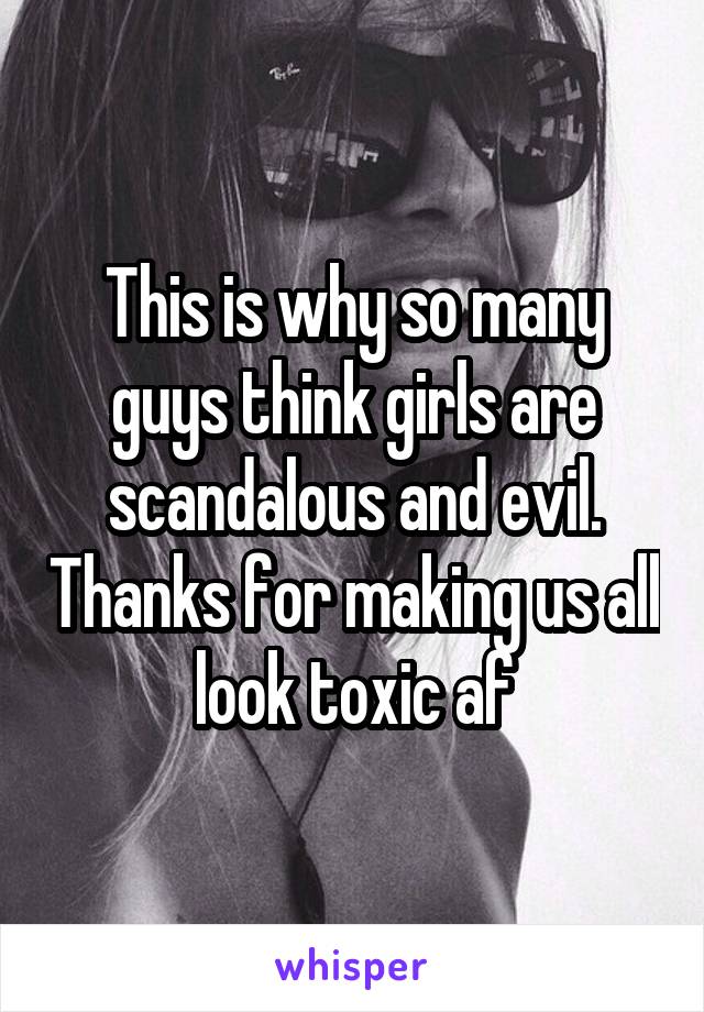 This is why so many guys think girls are scandalous and evil. Thanks for making us all look toxic af