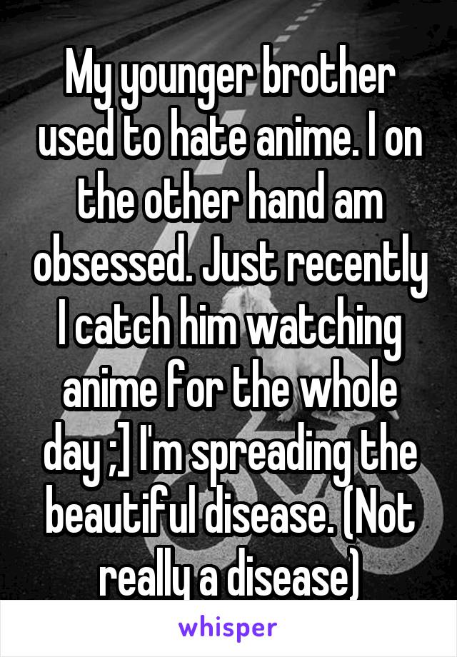 My younger brother used to hate anime. I on the other hand am obsessed. Just recently I catch him watching anime for the whole day ;] I'm spreading the beautiful disease. (Not really a disease)