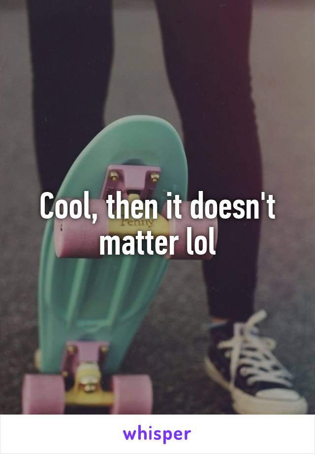 Cool, then it doesn't matter lol