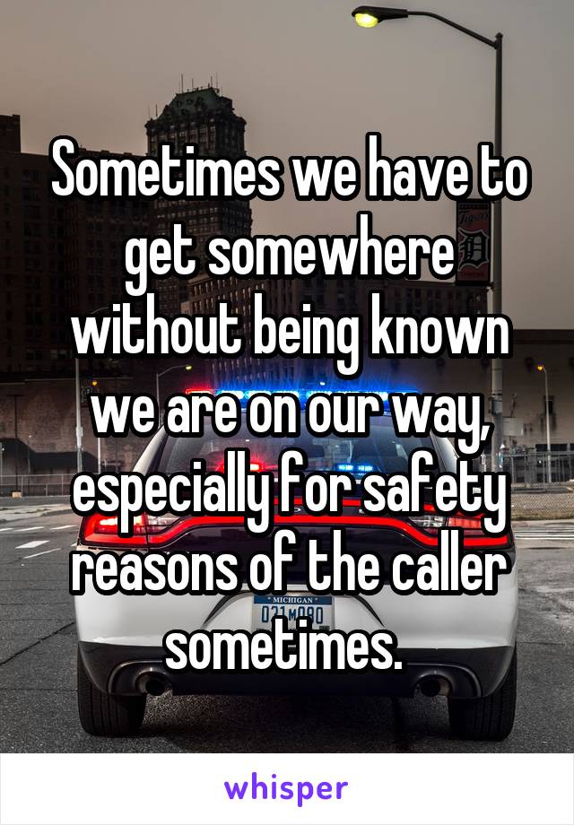 Sometimes we have to get somewhere without being known we are on our way, especially for safety reasons of the caller sometimes. 