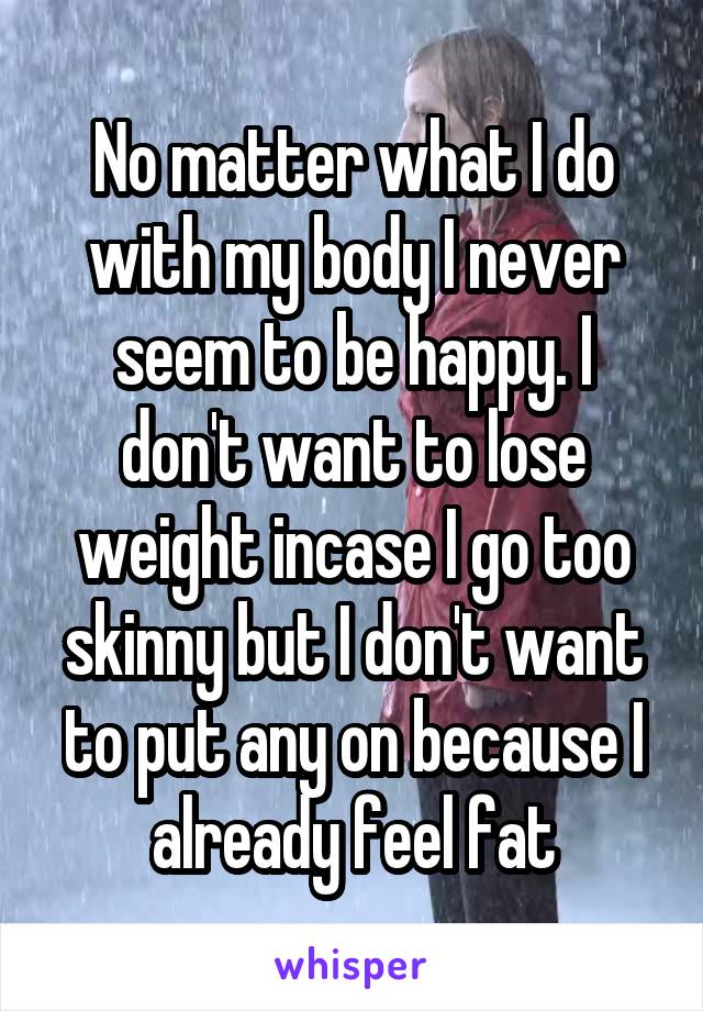 No matter what I do with my body I never seem to be happy. I don't want to lose weight incase I go too skinny but I don't want to put any on because I already feel fat