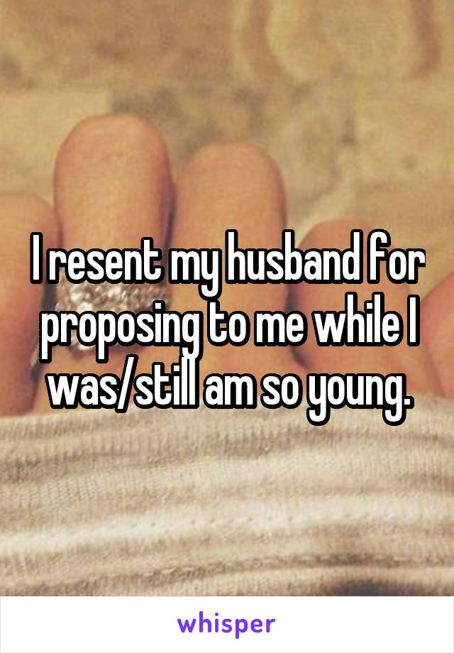 I resent my husband for proposing to me while I was/still am so young.