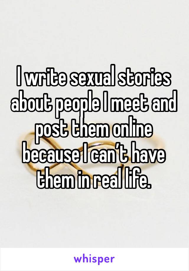 I write sexual stories about people I meet and post them online because I can’t have them in real life.