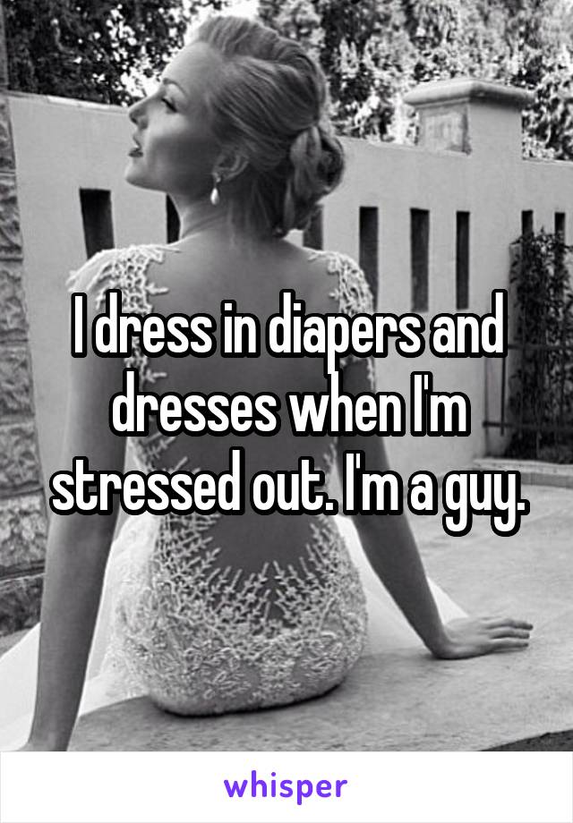I dress in diapers and dresses when I'm stressed out. I'm a guy.
