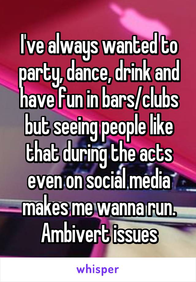 I've always wanted to party, dance, drink and have fun in bars/clubs but seeing people like that during the acts even on social media makes me wanna run. Ambivert issues