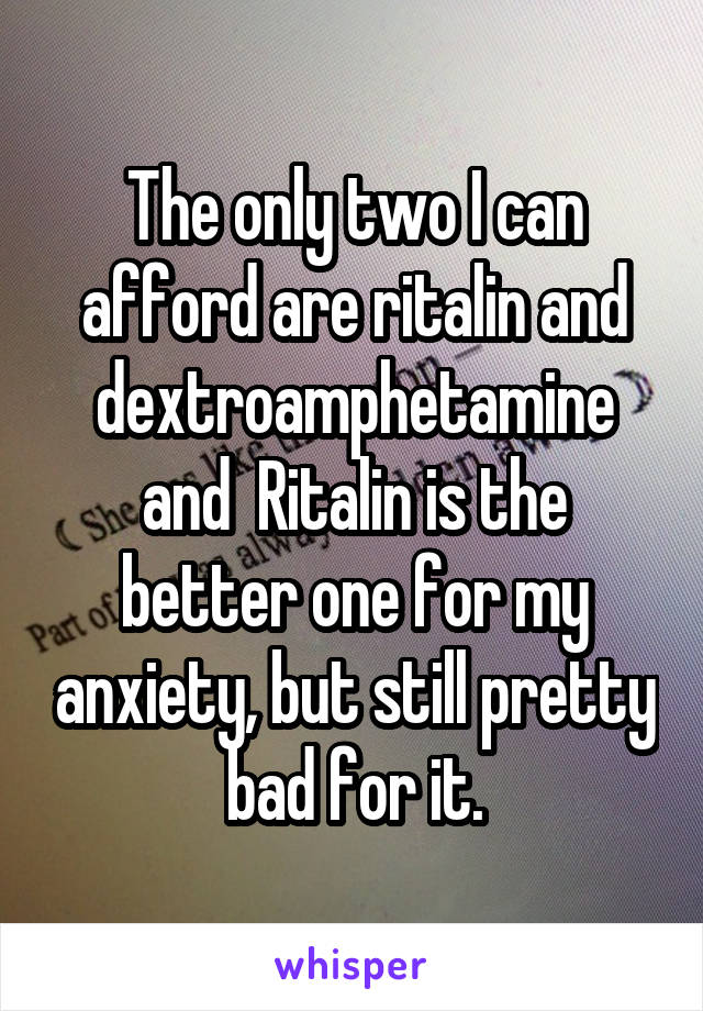 The only two I can afford are ritalin and dextroamphetamine and  Ritalin is the better one for my anxiety, but still pretty bad for it.