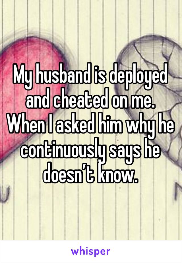 My husband is deployed and cheated on me. When I asked him why he continuously says he doesn’t know. 